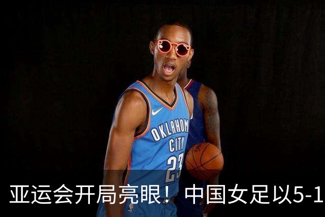 亚运会开局亮眼！中国女足以5-1击败香港队